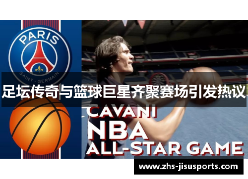 足坛传奇与篮球巨星齐聚赛场引发热议