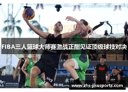 FIBA三人篮球大师赛激战正酣见证顶级球技对决